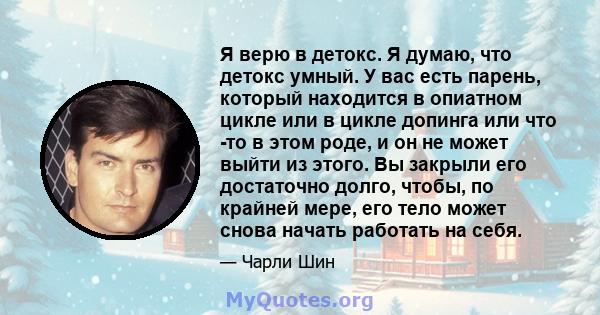 Я верю в детокс. Я думаю, что детокс умный. У вас есть парень, который находится в опиатном цикле или в цикле допинга или что -то в этом роде, и он не может выйти из этого. Вы закрыли его достаточно долго, чтобы, по