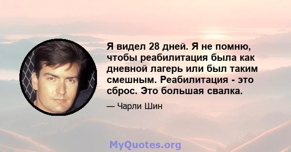 Я видел 28 дней. Я не помню, чтобы реабилитация была как дневной лагерь или был таким смешным. Реабилитация - это сброс. Это большая свалка.