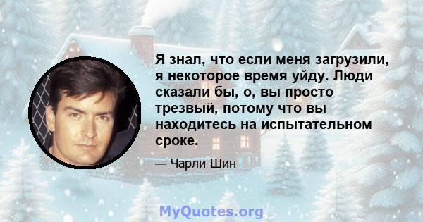 Я знал, что если меня загрузили, я некоторое время уйду. Люди сказали бы, о, вы просто трезвый, потому что вы находитесь на испытательном сроке.