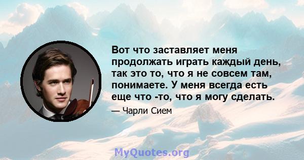 Вот что заставляет меня продолжать играть каждый день, так это то, что я не совсем там, понимаете. У меня всегда есть еще что -то, что я могу сделать.