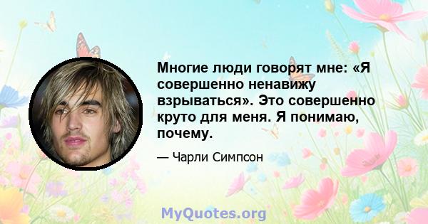 Многие люди говорят мне: «Я совершенно ненавижу взрываться». Это совершенно круто для меня. Я понимаю, почему.