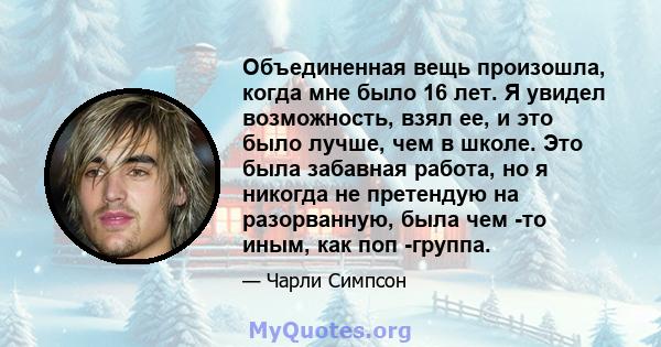 Объединенная вещь произошла, когда мне было 16 лет. Я увидел возможность, взял ее, и это было лучше, чем в школе. Это была забавная работа, но я никогда не претендую на разорванную, была чем -то иным, как поп -группа.