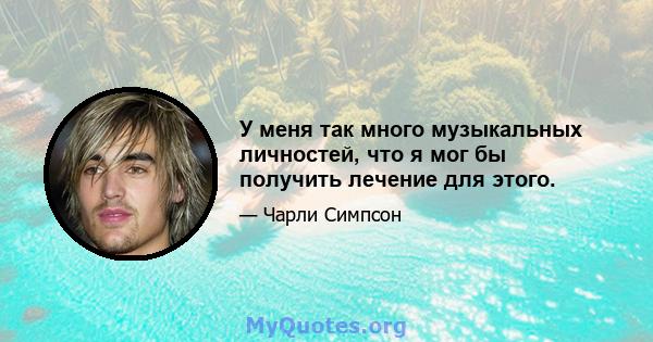 У меня так много музыкальных личностей, что я мог бы получить лечение для этого.