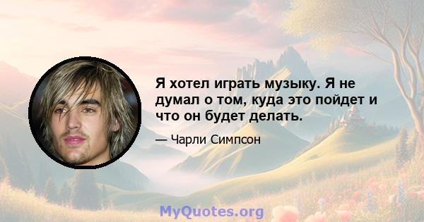 Я хотел играть музыку. Я не думал о том, куда это пойдет и что он будет делать.