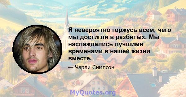 Я невероятно горжусь всем, чего мы достигли в разбитых. Мы наслаждались лучшими временами в нашей жизни вместе.