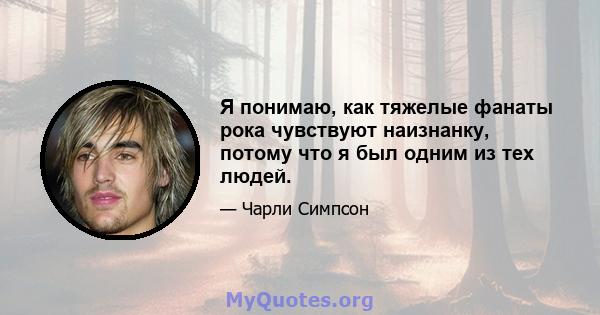 Я понимаю, как тяжелые фанаты рока чувствуют наизнанку, потому что я был одним из тех людей.