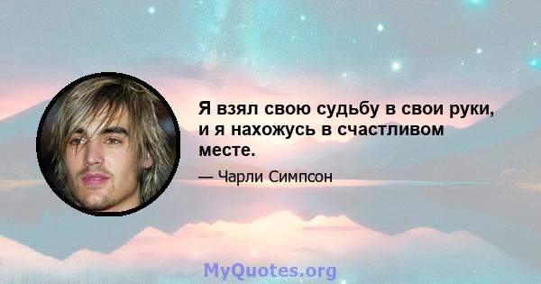 Я взял свою судьбу в свои руки, и я нахожусь в счастливом месте.