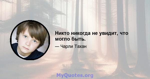 Никто никогда не увидит, что могло быть.