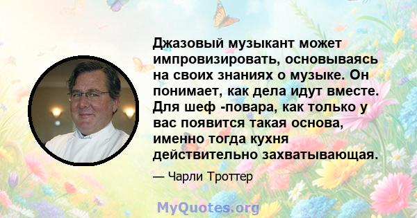 Джазовый музыкант может импровизировать, основываясь на своих знаниях о музыке. Он понимает, как дела идут вместе. Для шеф -повара, как только у вас появится такая основа, именно тогда кухня действительно захватывающая.