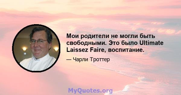 Мои родители не могли быть свободными. Это было Ultimate Laissez Faire, воспитание.