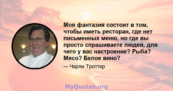 Моя фантазия состоит в том, чтобы иметь ресторан, где нет письменных меню, но где вы просто спрашиваете людей, для чего у вас настроение? Рыба? Мясо? Белое вино?