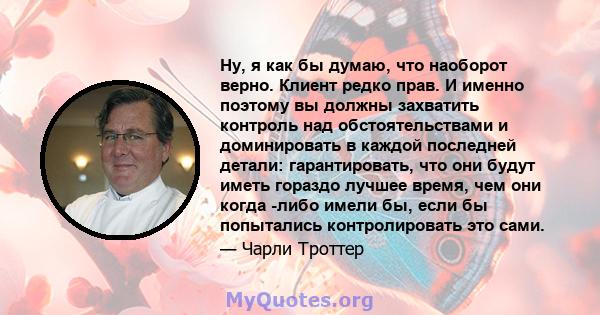 Ну, я как бы думаю, что наоборот верно. Клиент редко прав. И именно поэтому вы должны захватить контроль над обстоятельствами и доминировать в каждой последней детали: гарантировать, что они будут иметь гораздо лучшее