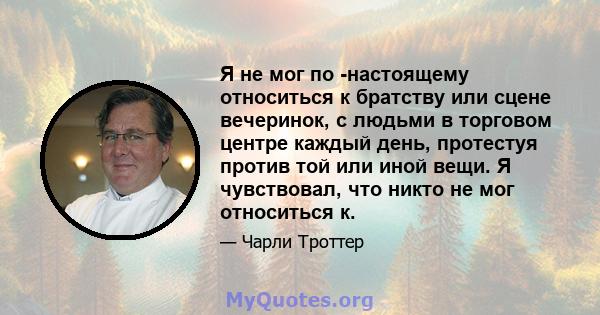 Я не мог по -настоящему относиться к братству или сцене вечеринок, с людьми в торговом центре каждый день, протестуя против той или иной вещи. Я чувствовал, что никто не мог относиться к.