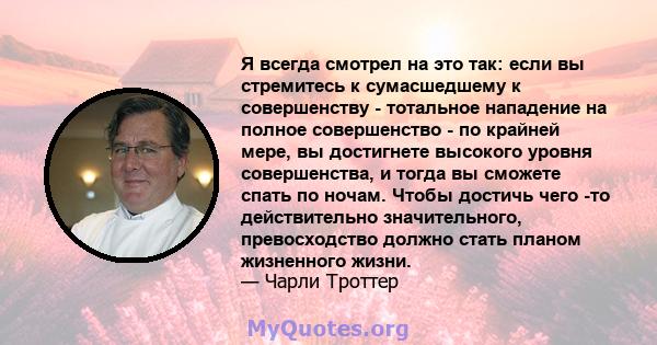 Я всегда смотрел на это так: если вы стремитесь к сумасшедшему к совершенству - тотальное нападение на полное совершенство - по крайней мере, вы достигнете высокого уровня совершенства, и тогда вы сможете спать по