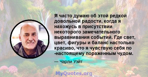 Я часто думаю об этой редкой довольной радости, когда я нахожусь в присутствии некоторого замечательного выравнивания событий. Где свет, цвет, фигуры и баланс настолько красиво, что я чувствую себя по -настоящему