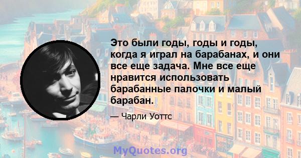 Это были годы, годы и годы, когда я играл на барабанах, и они все еще задача. Мне все еще нравится использовать барабанные палочки и малый барабан.