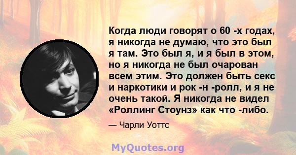 Когда люди говорят о 60 -х годах, я никогда не думаю, что это был я там. Это был я, и я был в этом, но я никогда не был очарован всем этим. Это должен быть секс и наркотики и рок -н -ролл, и я не очень такой. Я никогда