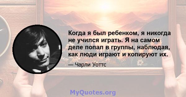 Когда я был ребенком, я никогда не учился играть. Я на самом деле попал в группы, наблюдая, как люди играют и копируют их.