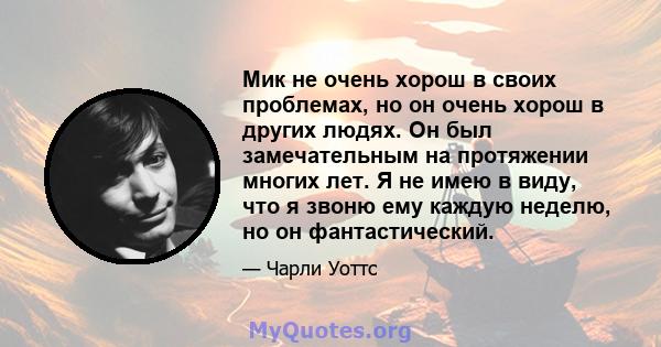 Мик не очень хорош в своих проблемах, но он очень хорош в других людях. Он был замечательным на протяжении многих лет. Я не имею в виду, что я звоню ему каждую неделю, но он фантастический.