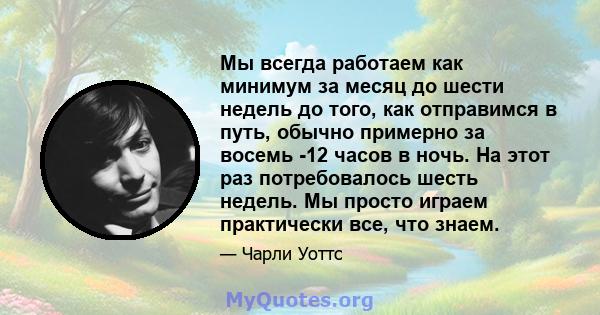 Мы всегда работаем как минимум за месяц до шести недель до того, как отправимся в путь, обычно примерно за восемь -12 часов в ночь. На этот раз потребовалось шесть недель. Мы просто играем практически все, что знаем.