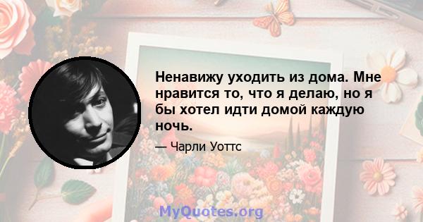 Ненавижу уходить из дома. Мне нравится то, что я делаю, но я бы хотел идти домой каждую ночь.