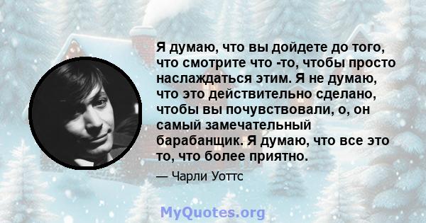 Я думаю, что вы дойдете до того, что смотрите что -то, чтобы просто наслаждаться этим. Я не думаю, что это действительно сделано, чтобы вы почувствовали, о, он самый замечательный барабанщик. Я думаю, что все это то,