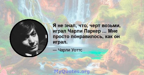 Я не знал, что, черт возьми, играл Чарли Паркер ... Мне просто понравилось, как он играл.