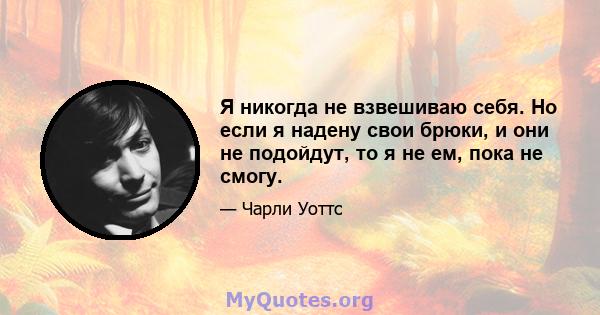 Я никогда не взвешиваю себя. Но если я надену свои брюки, и они не подойдут, то я не ем, пока не смогу.