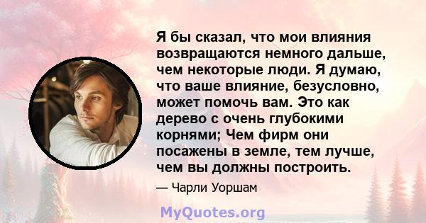 Я бы сказал, что мои влияния возвращаются немного дальше, чем некоторые люди. Я думаю, что ваше влияние, безусловно, может помочь вам. Это как дерево с очень глубокими корнями; Чем фирм они посажены в земле, тем лучше,