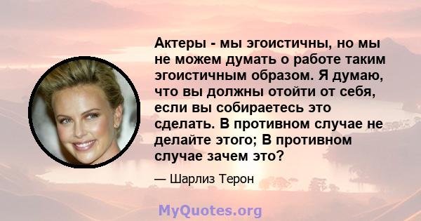 Актеры - мы эгоистичны, но мы не можем думать о работе таким эгоистичным образом. Я думаю, что вы должны отойти от себя, если вы собираетесь это сделать. В противном случае не делайте этого; В противном случае зачем это?