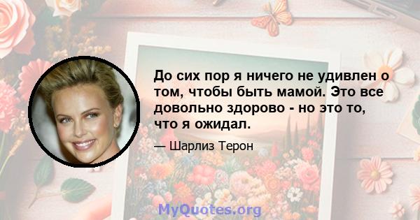 До сих пор я ничего не удивлен о том, чтобы быть мамой. Это все довольно здорово - но это то, что я ожидал.