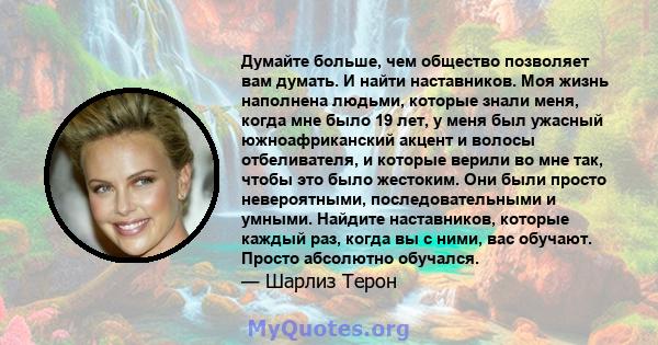 Думайте больше, чем общество позволяет вам думать. И найти наставников. Моя жизнь наполнена людьми, которые знали меня, когда мне было 19 лет, у меня был ужасный южноафриканский акцент и волосы отбеливателя, и которые