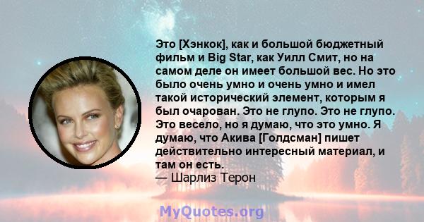 Это [Хэнкок], как и большой бюджетный фильм и Big Star, как Уилл Смит, но на самом деле он имеет большой вес. Но это было очень умно и очень умно и имел такой исторический элемент, которым я был очарован. Это не глупо.