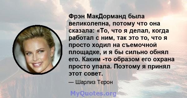 Фрэн МакДорманд была великолепна, потому что она сказала: «То, что я делал, когда работал с ним, так это то, что я просто ходил на съемочной площадке, и я бы сильно обнял его. Каким -то образом его охрана просто упала.