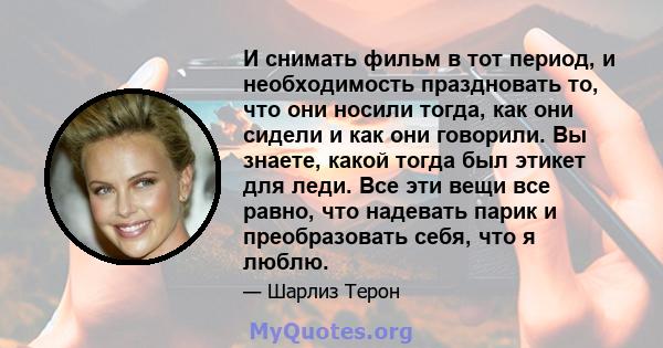 И снимать фильм в тот период, и необходимость праздновать то, что они носили тогда, как они сидели и как они говорили. Вы знаете, какой тогда был этикет для леди. Все эти вещи все равно, что надевать парик и