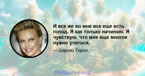 И все же во мне все еще есть голод. Я как только начинаю. Я чувствую, что мне еще многое нужно учиться.