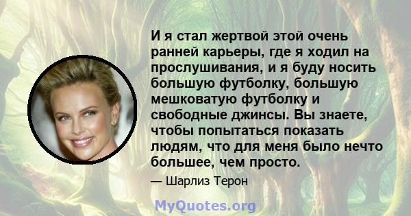 И я стал жертвой этой очень ранней карьеры, где я ходил на прослушивания, и я буду носить большую футболку, большую мешковатую футболку и свободные джинсы. Вы знаете, чтобы попытаться показать людям, что для меня было