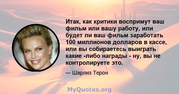 Итак, как критики воспримут ваш фильм или вашу работу, или будет ли ваш фильм заработать 100 миллионов долларов в кассе, или вы собираетесь выиграть какие -либо награды - ну, вы не контролируете это.