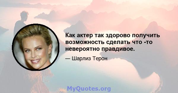 Как актер так здорово получить возможность сделать что -то невероятно правдивое.