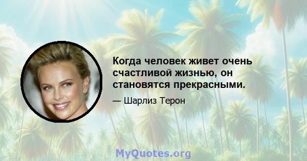 Когда человек живет очень счастливой жизнью, он становятся прекрасными.