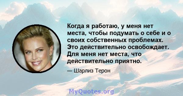 Когда я работаю, у меня нет места, чтобы подумать о себе и о своих собственных проблемах. Это действительно освобождает. Для меня нет места, что действительно приятно.