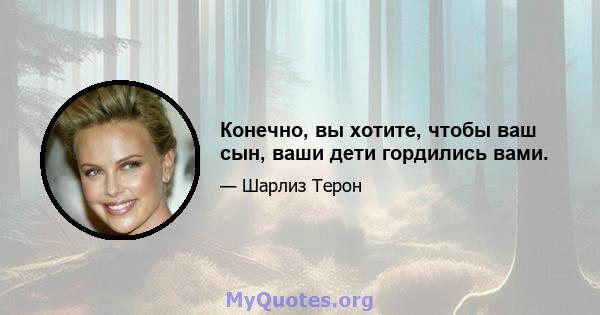 Конечно, вы хотите, чтобы ваш сын, ваши дети гордились вами.