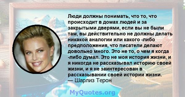 Люди должны понимать, что то, что происходит в домах людей и за закрытыми дверями, если вы не были там, вы действительно не должны делать никакой аналогии или какого -либо предположения, что писатели делают довольно