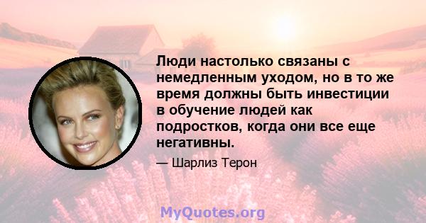 Люди настолько связаны с немедленным уходом, но в то же время должны быть инвестиции в обучение людей как подростков, когда они все еще негативны.