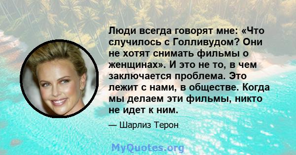 Люди всегда говорят мне: «Что случилось с Голливудом? Они не хотят снимать фильмы о женщинах». И это не то, в чем заключается проблема. Это лежит с нами, в обществе. Когда мы делаем эти фильмы, никто не идет к ним.