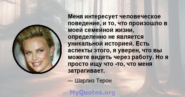 Меня интересует человеческое поведение, и то, что произошло в моей семейной жизни, определенно не является уникальной историей. Есть аспекты этого, я уверен, что вы можете видеть через работу. Но я просто ищу что -то,