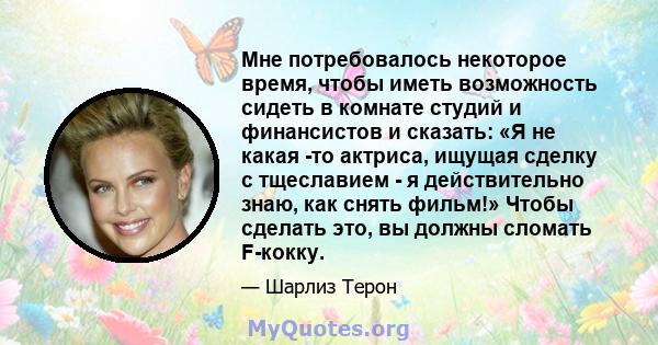 Мне потребовалось некоторое время, чтобы иметь возможность сидеть в комнате студий и финансистов и сказать: «Я не какая -то актриса, ищущая сделку с тщеславием - я действительно знаю, как снять фильм!» Чтобы сделать