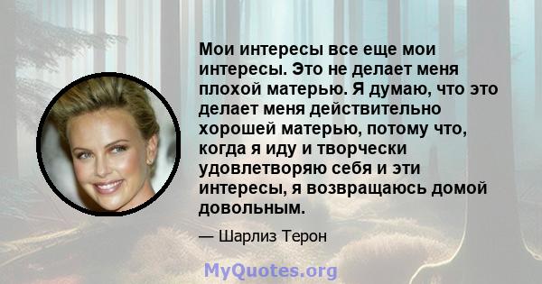 Мои интересы все еще мои интересы. Это не делает меня плохой матерью. Я думаю, что это делает меня действительно хорошей матерью, потому что, когда я иду и творчески удовлетворяю себя и эти интересы, я возвращаюсь домой 