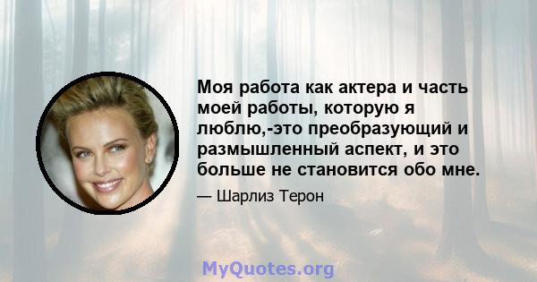 Моя работа как актера и часть моей работы, которую я люблю,-это преобразующий и размышленный аспект, и это больше не становится обо мне.