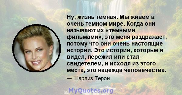 Ну, жизнь темная. Мы живем в очень темном мире. Когда они называют их «темными фильмами», это меня раздражает, потому что они очень настоящие истории. Это истории, которые я видел, пережил или стал свидетелем, и исходя